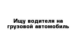 Ищу водителя на грузовой автомобиль